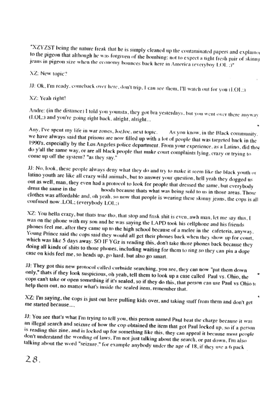 XEYZST b the mature feak hat he is smply cleamed up the consaninatd s the pigeon that althongh b s forgiven of the bombing: not 0 cxpect » gt e s n pigeon size when the cconmy bounces back here n Ammerica every 11 NZ: New topic? 10: Ok, Vi ready. comliack over e dow’ tip. | can s them, 1 atch ot o sou 11011 N eah right! et there amyay Andre: i the (LOL:) and you’e going ight back. aligh ) 1 10ld Sou yownsta,they o bra yesterdays. bt you e alight. v spcat my e in war zones.Joclo. et e, As yo know. in the Rlack conmuni e have always: said that prisos are wowe filled p with ot of people that was targctcd back in the 19905, cspecially by the Los Angeles potice deparment. From your cxpericnce. < Latinn, i thes do.yallthe same way. orar all blck pecple that make court complaints ying. crary or rying tn come up off the system? "3 they say.” 23 Now ook, thesc people always deny hat they v ry 1o e i sem ke the b you Yatino youth ae ke allcray wikl nimals. bt 0 swer your qesion. el yesh hey dogged v ot as well man, they exen had protocol 1o ook for peopl that dressed he same. bt every oy ress the same vt because hats what was being sold 0 usin those areas, Thos: . s o that people s wearing thee skinny jeans, the cops s al confnsed now. LOL (everybody 1011 X7 Nou bella razy. bt thats e tho. that stop and sk s is even. awh man, ket me say ths. | was o the phone with my son and he was saying the LAPD took his cellphone and his phones fecl me. aftc they can up o the high school because of a melee n he caeteria. anyesey . e Prince said the ops said they would al get their phowes back when they <how o sonrt. hich was ke $ days away. SO IF-YGa is reading this. don ake thos phones hack becase they doingal Kinds of st 1 those phones.including waitingfor them o ing o they can pin a dope. ease 0 kids feel me. so heads up. g0 bard. bt also go smart 32 They ot this new protocol calle curbside searching, you se. dhey can now “pat thern down . thats if they ok suspicious. o yeah, el them to ook up s case caled Paul vs. Ohio, the ops cant take or open Something if ’ sealed. 50 i they d thi. hat persom can use Pavl vs Ohio 1 el them out.no matter what’ nside the scaled e, remerbe X2 I saying. the cops i ust ot bere pulling Kids over. nd taking i from them and ot gt me started because. X chrge because it wes an llcgal search and scizurc of bow he cop obtined the iem that got Pul focked up. s i peren for something Ike tis. they can appeal it because most people ‘dont undersand the wordingof ws. P no just talking abot he esteh.or i o o Halkimg about the wori “seizure. or exampie anybody wndor the age of 15.4f they v 3.6 pack. 28.